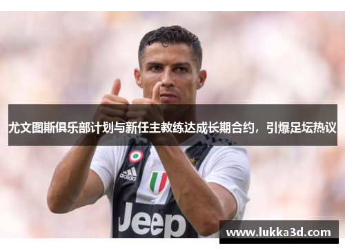 尤文图斯俱乐部计划与新任主教练达成长期合约，引爆足坛热议