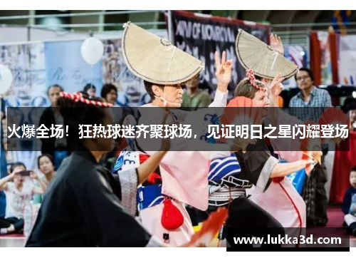 火爆全场！狂热球迷齐聚球场，见证明日之星闪耀登场